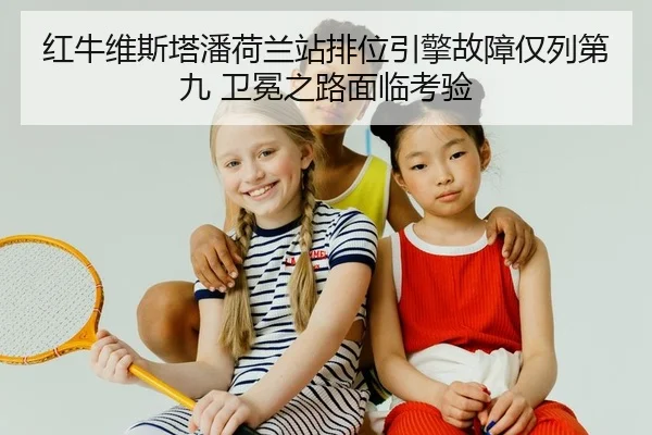 红牛维斯塔潘荷兰站排位引擎故障仅列第九 卫冕之路面临考验